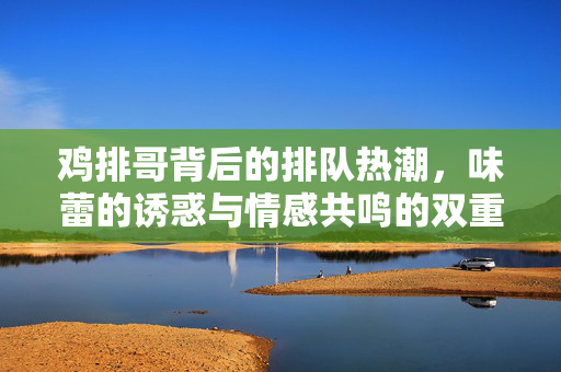 鸡排哥背后的排队热潮，味蕾的诱惑与情感共鸣的双重奏