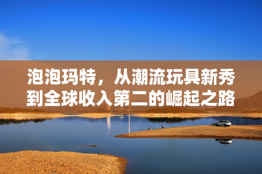 泡泡玛特，从潮流玩具新秀到全球收入第二的崛起之路