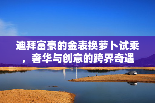迪拜富豪的金表换萝卜试乘，奢华与创意的跨界奇遇