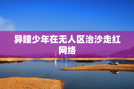 异瞳少年在无人区治沙走红网络