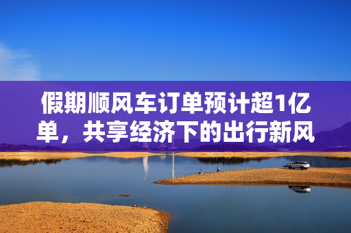 假期顺风车订单预计超1亿单，共享经济下的出行新风尚