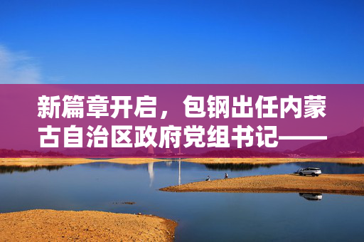 新篇章开启，包钢出任内蒙古自治区政府党组书记——引领草原大地新发展