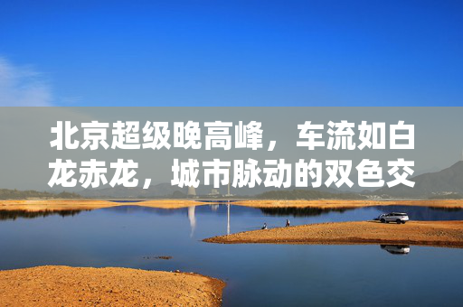 北京超级晚高峰，车流如白龙赤龙，城市脉动的双色交响曲