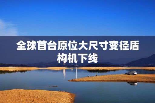 全球首台原位大尺寸变径盾构机下线
