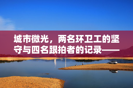 城市微光，两名环卫工的坚守与四名跟拍者的记录——官方回应背后的故事