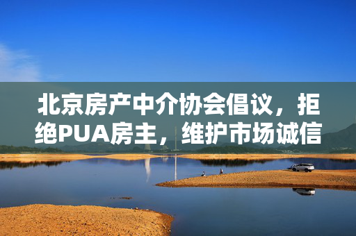 北京房产中介协会倡议，拒绝PUA房主，维护市场诚信与公平