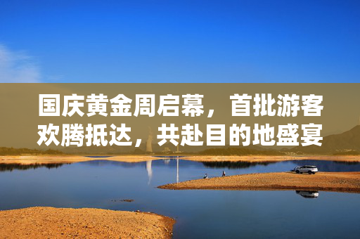 国庆黄金周启幕，首批游客欢腾抵达，共赴目的地盛宴