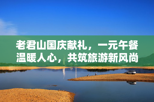 老君山国庆献礼，一元午餐温暖人心，共筑旅游新风尚
