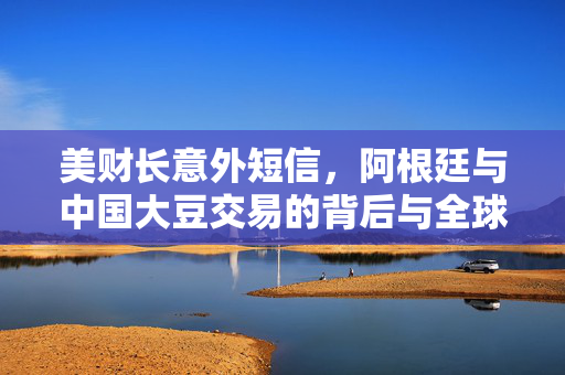 美财长意外短信，阿根廷与中国大豆交易的背后与全球粮食安全的新动向