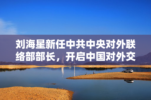 刘海星新任中共中央对外联络部部长，开启中国对外交往新篇章
