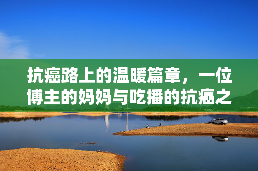 抗癌路上的温暖篇章，一位博主的妈妈与吃播的抗癌之旅