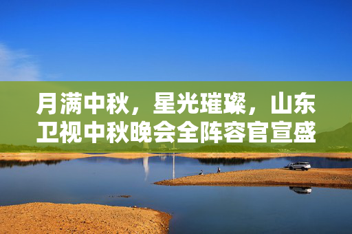 月满中秋，星光璀璨，山东卫视中秋晚会全阵容官宣盛宴