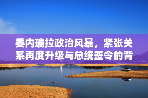 委内瑞拉政治风暴，紧张关系再度升级与总统签令的背后
