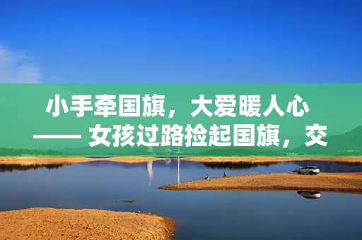 小手牵国旗，大爱暖人心 —— 女孩过路捡起国旗，交警挡住车流彰显温情瞬间