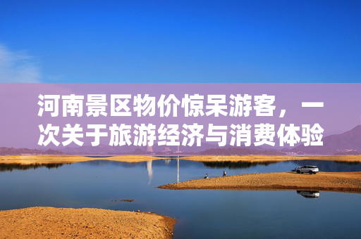 河南景区物价惊呆游客，一次关于旅游经济与消费体验的深度思考
