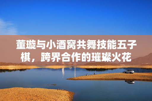 董璇与小酒窝共舞技能五子棋，跨界合作的璀璨火花