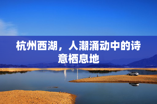 杭州西湖，人潮涌动中的诗意栖息地
