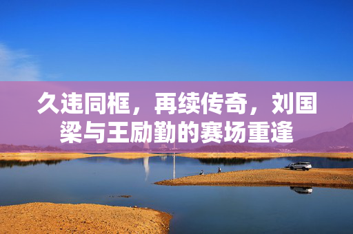 久违同框，再续传奇，刘国梁与王励勤的赛场重逢