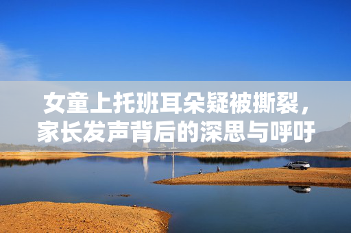 女童上托班耳朵疑被撕裂，家长发声背后的深思与呼吁