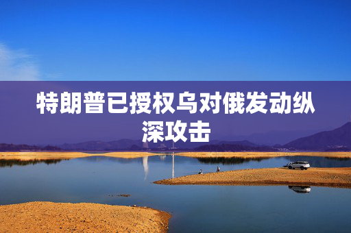 特朗普已授权乌对俄发动纵深攻击