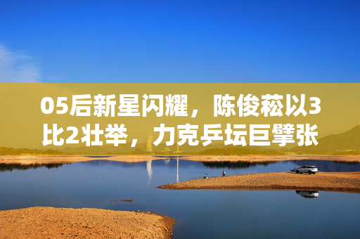 05后新星闪耀，陈俊菘以3比2壮举，力克乒坛巨擘张本智和