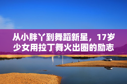 从小胖丫到舞蹈新星，17岁少女用拉丁舞火出圈的励志故事