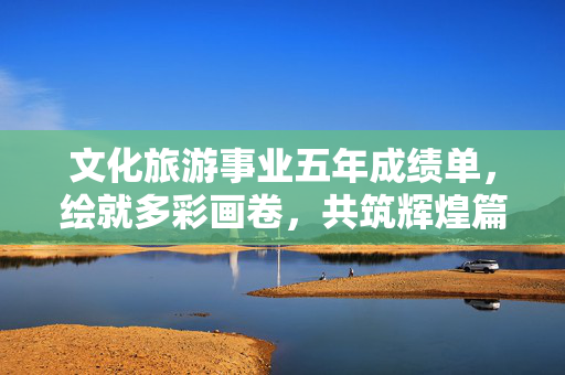 文化旅游事业五年成绩单，绘就多彩画卷，共筑辉煌篇章