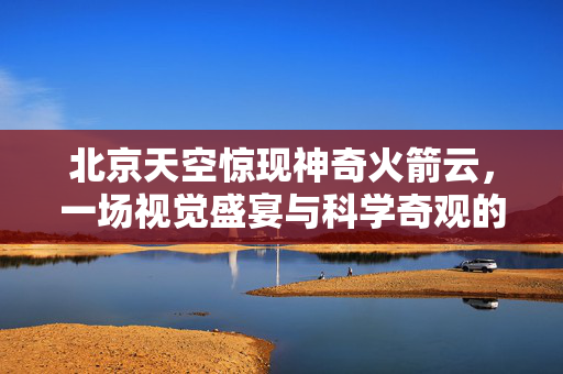北京天空惊现神奇火箭云，一场视觉盛宴与科学奇观的完美邂逅