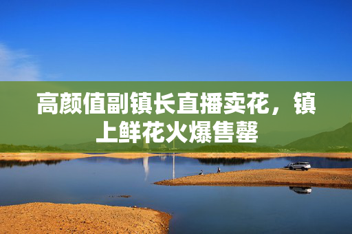 高颜值副镇长直播卖花，镇上鲜花火爆售罄