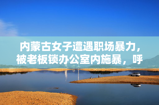 内蒙古女子遭遇职场暴力，被老板锁办公室内施暴，呼唤社会共筑职场安全网