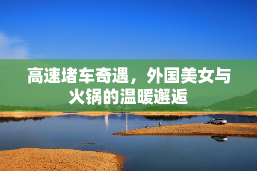 高速堵车奇遇，外国美女与火锅的温暖邂逅