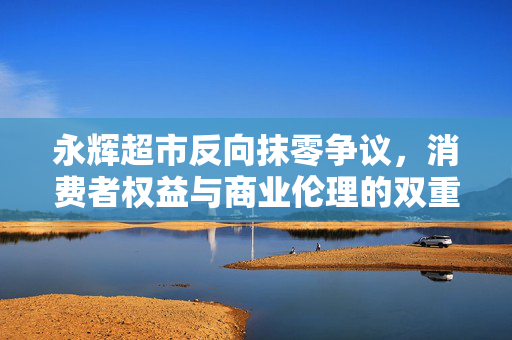 永辉超市反向抹零争议，消费者权益与商业伦理的双重思考