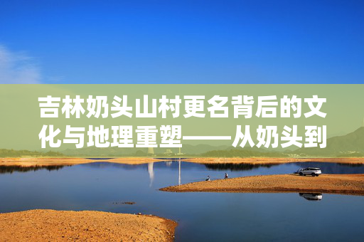 吉林奶头山村更名背后的文化与地理重塑——从奶头到头山的变迁