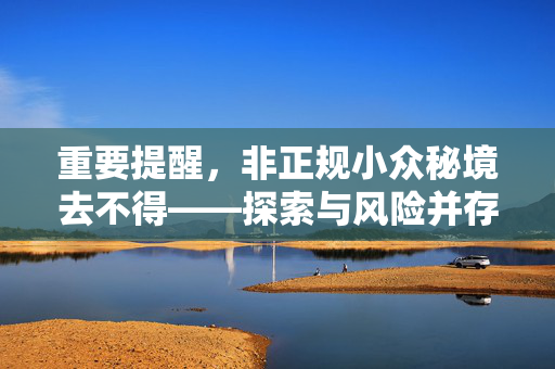 重要提醒，非正规小众秘境去不得——探索与风险并存的边缘之旅