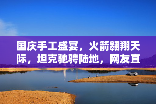 国庆手工盛宴，火箭翱翔天际，坦克驰骋陆地，网友直呼看呆了！