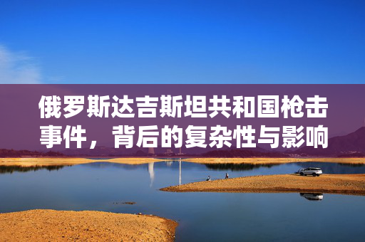 俄罗斯达吉斯坦共和国枪击事件，背后的复杂性与影响