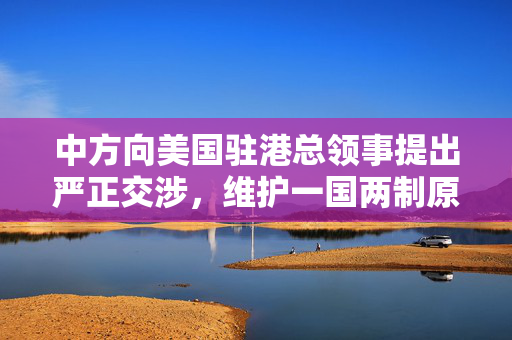 中方向美国驻港总领事提出严正交涉，维护一国两制原则与香港法治的坚定立场