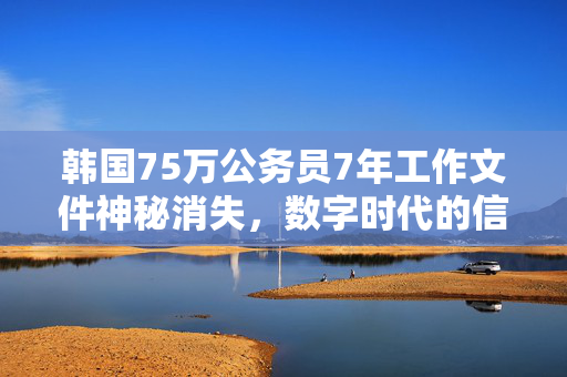 韩国75万公务员7年工作文件神秘消失，数字时代的信任危机与数据安全反思