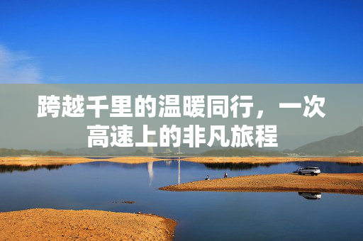 跨越千里的温暖同行，一次高速上的非凡旅程