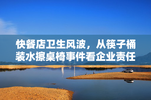快餐店卫生风波，从筷子桶装水擦桌椅事件看企业责任与公众期待