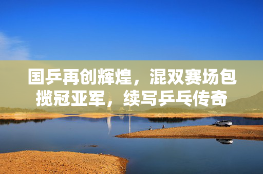 国乒再创辉煌，混双赛场包揽冠亚军，续写乒乓传奇