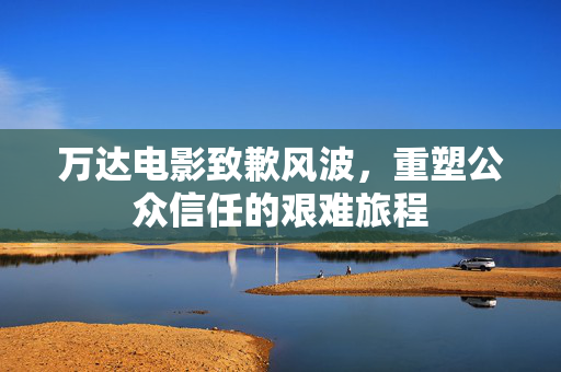 万达电影致歉风波，重塑公众信任的艰难旅程