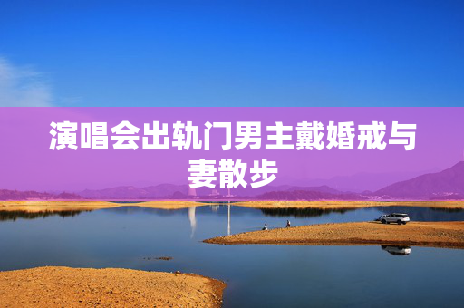 演唱会出轨门男主戴婚戒与妻散步