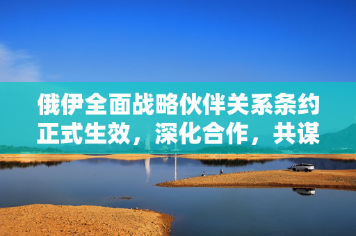 俄伊全面战略伙伴关系条约正式生效，深化合作，共谋发展