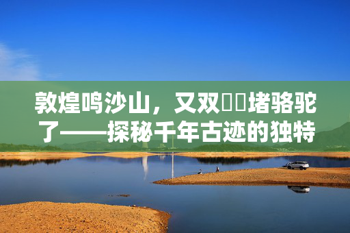 敦煌鸣沙山，又双叒叕堵骆驼了——探秘千年古迹的独特魅力与挑战
