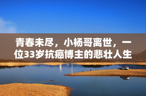 青春未尽，小杨哥离世，一位33岁抗癌博主的悲壮人生
