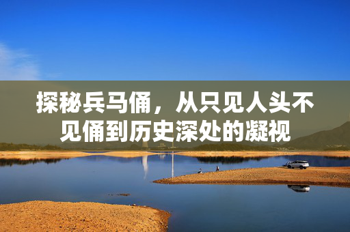 探秘兵马俑，从只见人头不见俑到历史深处的凝视