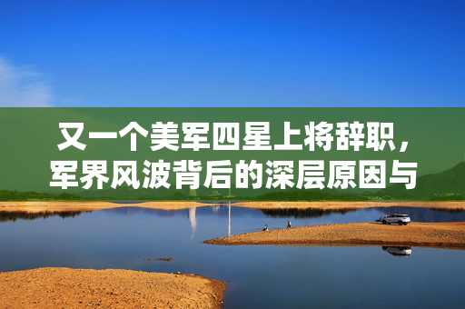 又一个美军四星上将辞职，军界风波背后的深层原因与影响