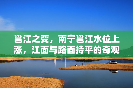邕江之变，南宁邕江水位上涨，江面与路面持平的奇观与挑战