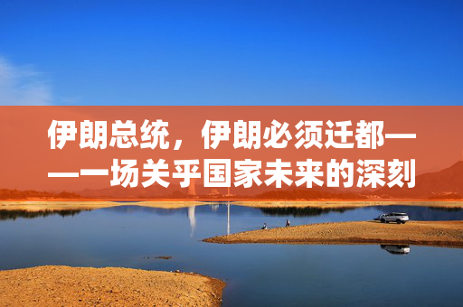 伊朗总统，伊朗必须迁都——一场关乎国家未来的深刻变革